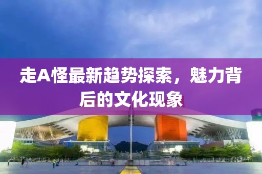 走A怪最新趋势探索，魅力背后的文化现象