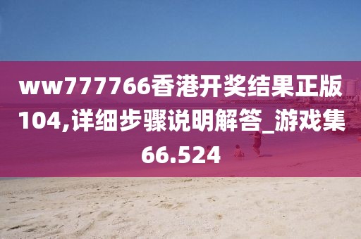 ww777766香港开奖结果正版104,详细步骤说明解答_游戏集66.524