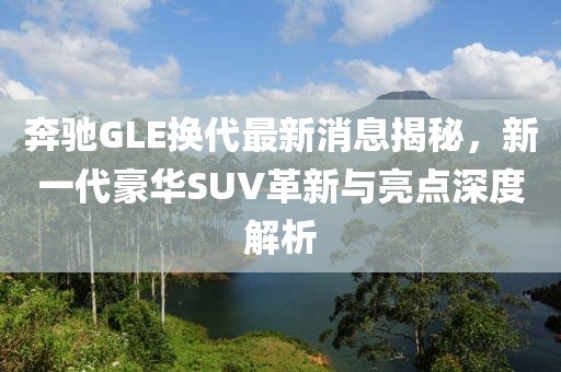 奔驰GLE换代最新消息揭秘，新一代豪华SUV革新与亮点深度解析