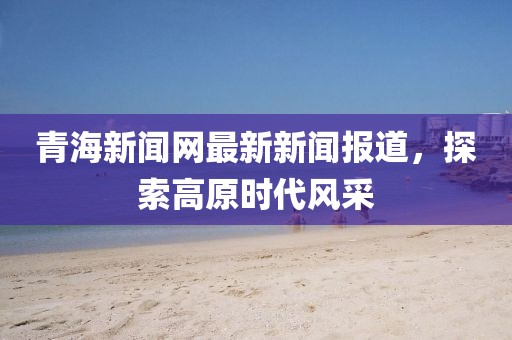 青海新闻网最新新闻报道，探索高原时代风采