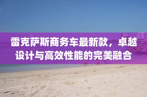 雷克萨斯商务车最新款，卓越设计与高效性能的完美融合