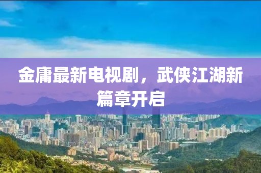 金庸最新电视剧，武侠江湖新篇章开启