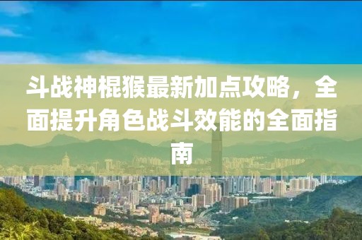 斗战神棍猴最新加点攻略，全面提升角色战斗效能的全面指南
