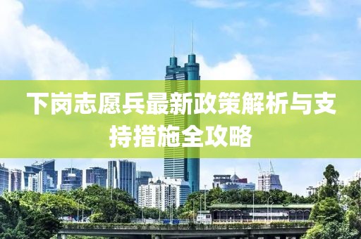 下岗志愿兵最新政策解析与支持措施全攻略