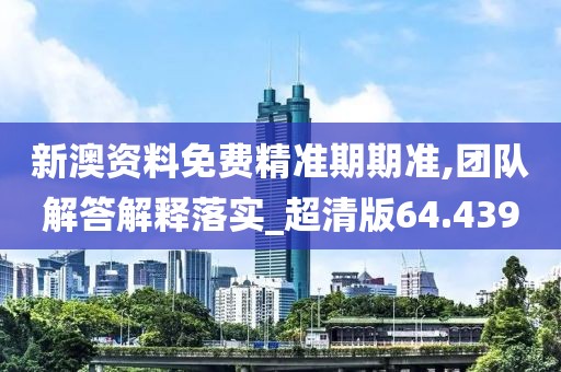 新澳资料免费精准期期准,团队解答解释落实_超清版64.439