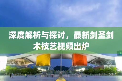 深度解析与探讨，最新剑圣剑术技艺视频出炉