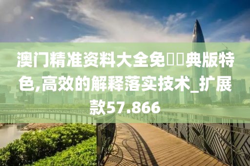 澳门精准资料大全免費經典版特色,高效的解释落实技术_扩展款57.866
