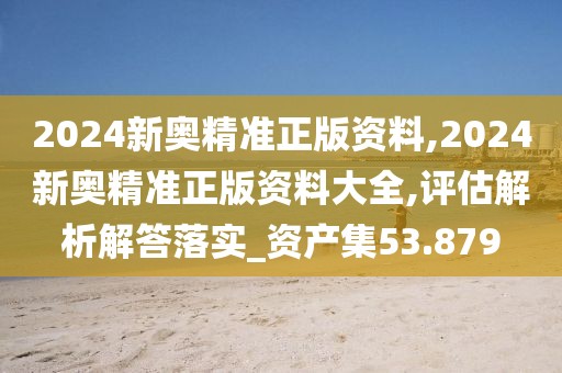 2024新奥精准正版资料,2024新奥精准正版资料大全,评估解析解答落实_资产集53.879