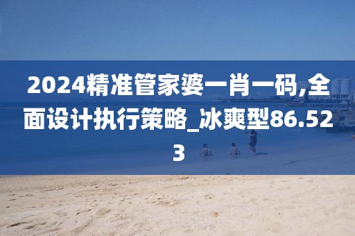 2024精准管家婆一肖一码,全面设计执行策略_冰爽型86.523