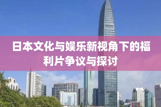 日本文化与娱乐新视角下的福利片争议与探讨