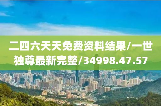 二四六天天免费资料结果/一世独尊最新完整/34998.47.57