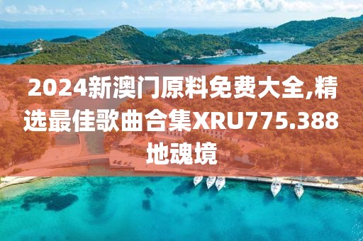 2024新澳门原料免费大全,精选最佳歌曲合集XRU775.388地魂境