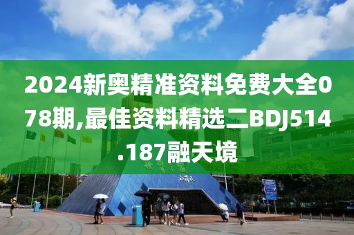2024新奥精准资料免费大全078期,最佳资料精选二BDJ514.187融天境