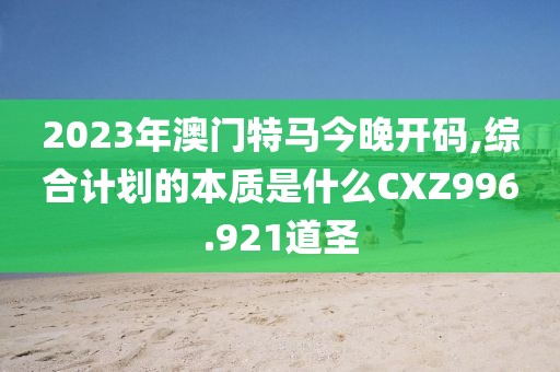 2023年澳门特马今晚开码,综合计划的本质是什么CXZ996.921道圣