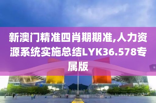 新澳门精准四肖期期准,人力资源系统实施总结LYK36.578专属版