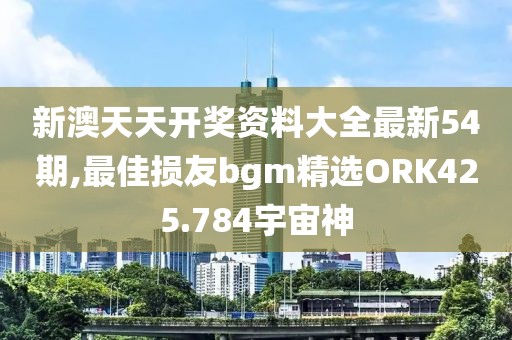 新澳天天开奖资料大全最新54期,最佳损友bgm精选ORK425.784宇宙神