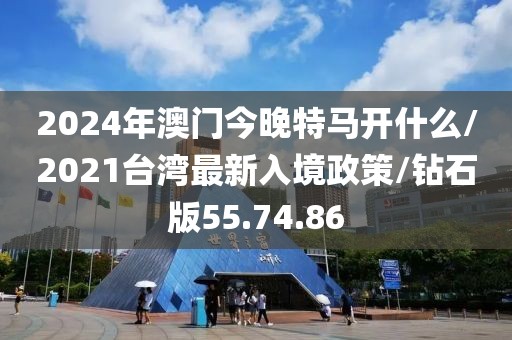 2024年澳门今晚特马开什么/2021台湾最新入境政策/钻石版55.74.86