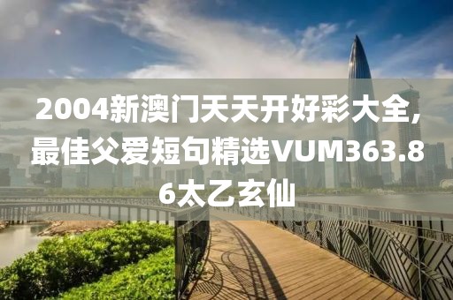 2004新澳门天天开好彩大全,最佳父爱短句精选VUM363.86太乙玄仙