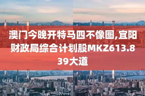 澳门今晚开特马四不像图,宜阳财政局综合计划股MKZ613.839大道