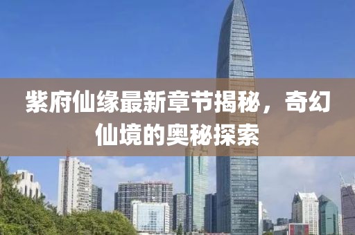 紫府仙缘最新章节揭秘，奇幻仙境的奥秘探索