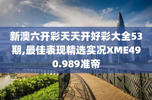 新澳六开彩天天开好彩大全53期,最佳表现精选实况XME490.989准帝