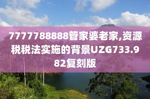 7777788888管家婆老家,资源税税法实施的背景UZG733.982复刻版