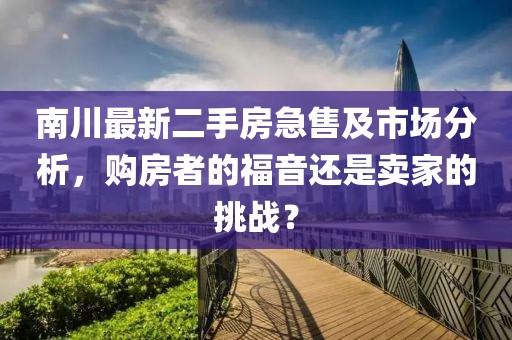 南川最新二手房急售及市场分析，购房者的福音还是卖家的挑战？