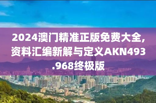 2024澳门精准正版免费大全,资料汇编新解与定义AKN493.968终极版