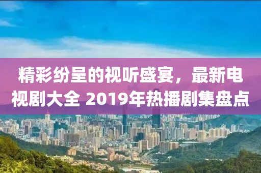精彩纷呈的视听盛宴，最新电视剧大全 2019年热播剧集盘点
