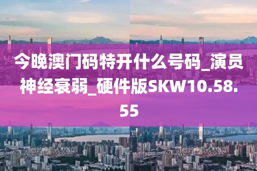 今晚澳门码特开什么号码_演员神经衰弱_硬件版SKW10.58.55