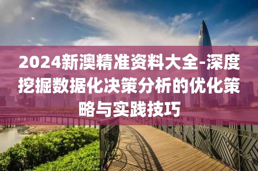 2024新澳精准资料大全-深度挖掘数据化决策分析的优化策略与实践技巧