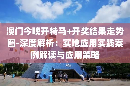 澳门今晚开特马+开奖结果走势图-深度解析：实地应用实践案例解读与应用策略