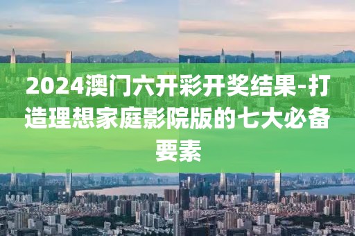 2024澳门六开彩开奖结果-打造理想家庭影院版的七大必备要素
