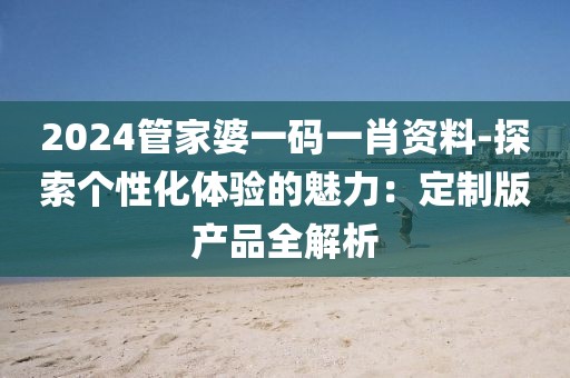 2024管家婆一码一肖资料-探索个性化体验的魅力：定制版产品全解析