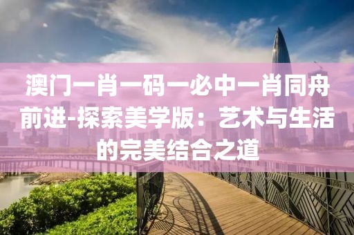 澳门一肖一码一必中一肖同舟前进-探索美学版：艺术与生活的完美结合之道