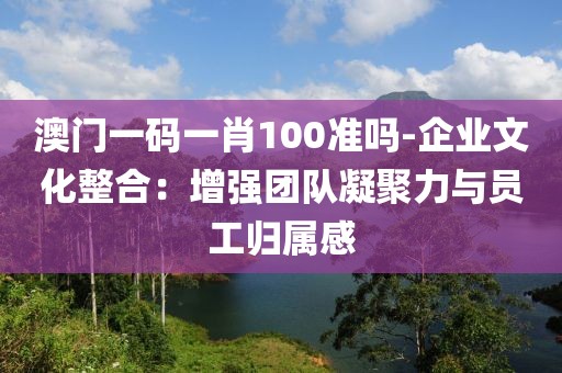 澳门一码一肖100准吗-企业文化整合：增强团队凝聚力与员工归属感