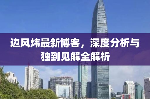 边风炜最新博客，深度分析与独到见解全解析