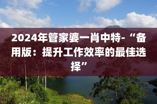 2024年管家婆一肖中特-“备用版：提升工作效率的最佳选择”