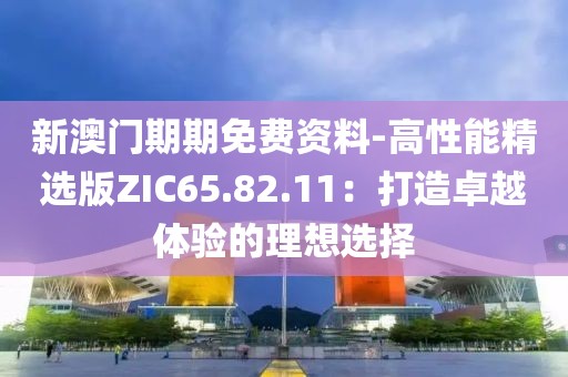 新澳门期期免费资料-高性能精选版ZIC65.82.11：打造卓越体验的理想选择