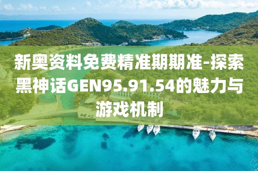 新奥资料免费精准期期准-探索黑神话GEN95.91.54的魅力与游戏机制