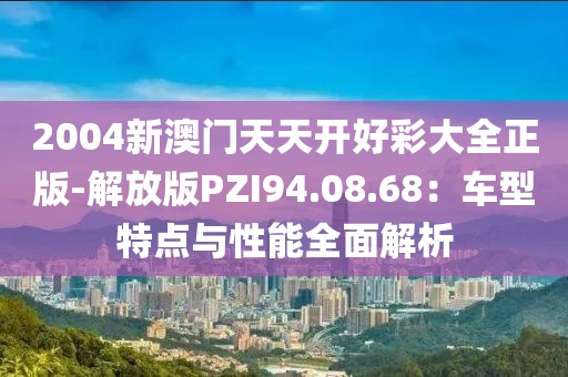 2004新澳门天天开好彩大全正版-解放版PZI94.08.68：车型特点与性能全面解析