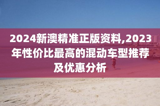 2024新澳精准正版资料,2023年性价比最高的混动车型推荐及优惠分析