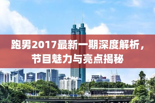 跑男2017最新一期深度解析，节目魅力与亮点揭秘