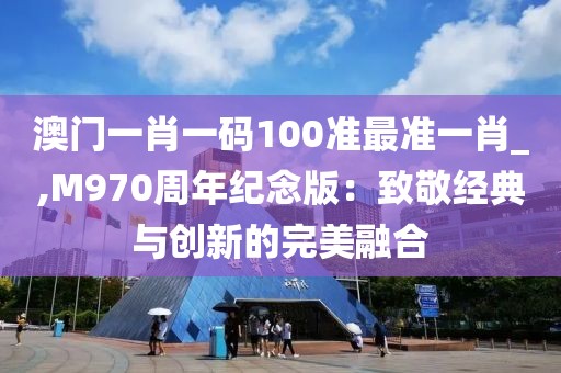 澳门一肖一码100准最准一肖_,M970周年纪念版：致敬经典与创新的完美融合