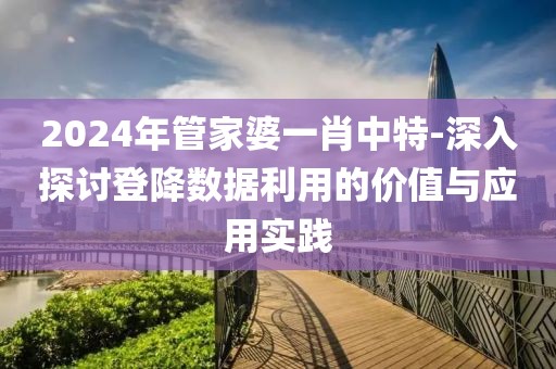 2024年管家婆一肖中特-深入探讨登降数据利用的价值与应用实践
