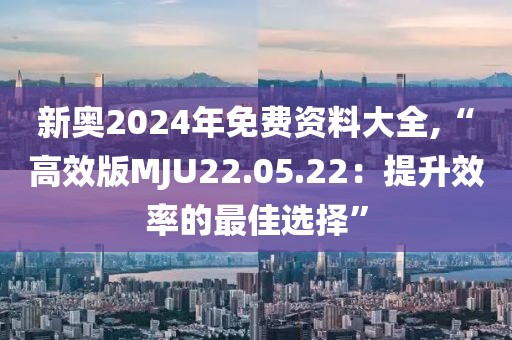 新奥2024年免费资料大全,“高效版MJU22.05.22：提升效率的最佳选择”
