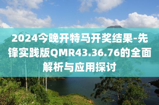 2024今晚开特马开奖结果-先锋实践版QMR43.36.76的全面解析与应用探讨