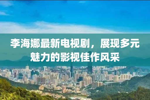 李海娜最新电视剧，展现多元魅力的影视佳作风采