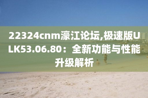 22324cnm濠江论坛,极速版ULK53.06.80：全新功能与性能升级解析