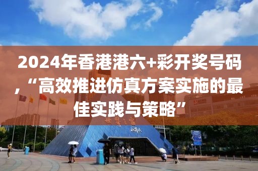 2024年香港港六+彩开奖号码,“高效推进仿真方案实施的最佳实践与策略”